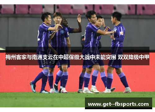 梅州客家与南通支云在中超保级大战中未能突围 双双降级中甲 梅州客家与南通支云在中超保级大战中未能突围 双双降级中甲