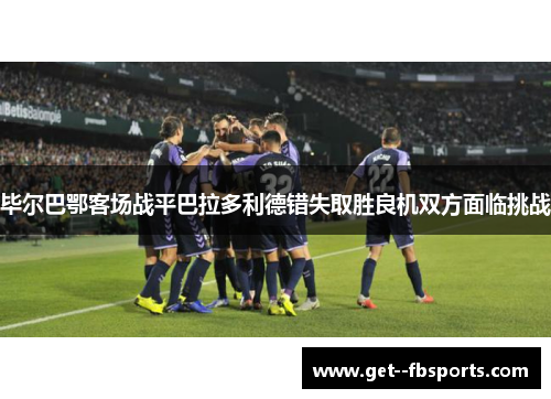毕尔巴鄂客场战平巴拉多利德错失取胜良机双方面临挑战 毕尔巴鄂客场战平巴拉多利德错失取胜良机双方面临挑战
