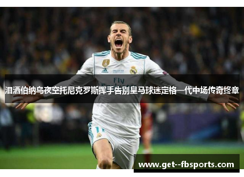 泪洒伯纳乌夜空托尼克罗斯挥手告别皇马球迷定格一代中场传奇终章