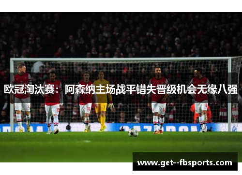 欧冠淘汰赛:阿森纳主场战平错失晋级机会无缘八强 欧冠淘汰赛:阿森纳主场战平错失晋级机会无缘八强