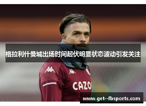 格拉利什曼城出场时间起伏明显状态波动引发关注 格拉利什曼城出场时间起伏明显状态波动引发关注
