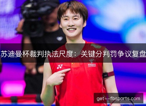苏迪曼杯裁判执法尺度：关键分判罚争议复盘
